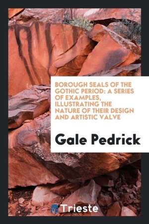 Borough Seals of the Gothic Period: A Series of Examples, Illustrating the Nature of Their Design and Artistic Valve de Gale Pedrick