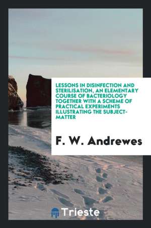 Lessons in Disinfection and Sterilisation, an Elementary Course of Bacteriology Together with a Scheme of Practical Experiments Illustrating the Subje de F. W. Andrewes