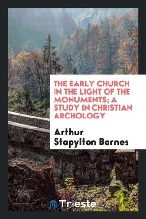 The Early Church in the Light of the Monuments; A Study in Christian Archology de Arthur Stapylton Barnes