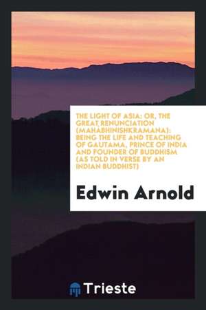 The Light of Asia: Or, the Great Renunciation (Mahâbhinishkramana): Being the Life and Teaching of Gautama, Prince of India and Founder o de Edwin Arnold