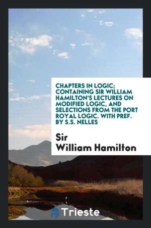 Chapters in Logic; Containing Sir William Hamilton's Lectures on Modified Logic, and Selections from the Port Royal Logic. with Pref. by S.S. Nelles de Sir William Hamilton