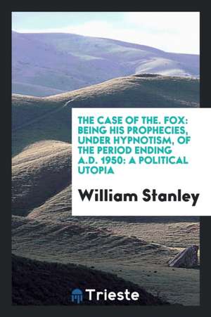 The Case of The. Fox: Being His Prophecies, Under Hypnotism, of the Period Ending A.D. 1950: A Political Utopia de William Stanley