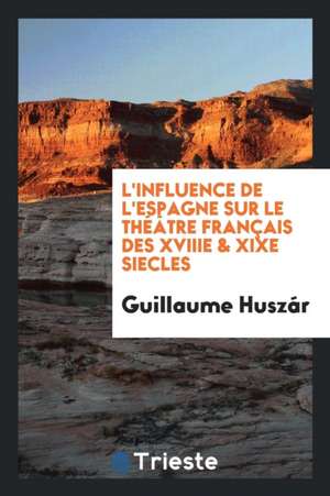 L'Influence de l'Espagne Sur Le Théâtre Français Des Xviiie & Xixe Siecles de Guillaume Huszar