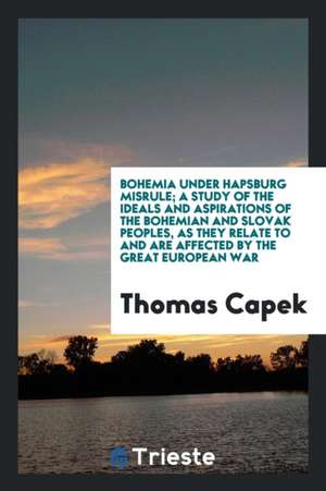 Bohemia Under Hapsburg Misrule; A Study of the Ideals and Aspirations of the Bohemian and Slovak Peoples, as They Relate to and Are Affected by the Gr de Thomas Capek