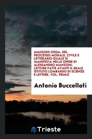 Manzoni Ossia, del Processo Morale, Civile E Letterario Quale Si Manifesta Nelle Opere Di Alessandro Manzoni; Letture Fatte Avanti Il Reale Istituto L de Antonio Buccellati