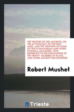 The Trinities of the Ancients; Or, the Mythology of the First Ages, and the Writings of Some of the Pythagorean and Other Schools, Examined, with Refe de Robert Mushet