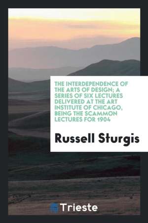 The Interdependence of the Arts of Design; A Series of Six Lectures Delivered at the Art Institute of Chicago, Being the Scammon Lectures for 1904 de Russell Sturgis