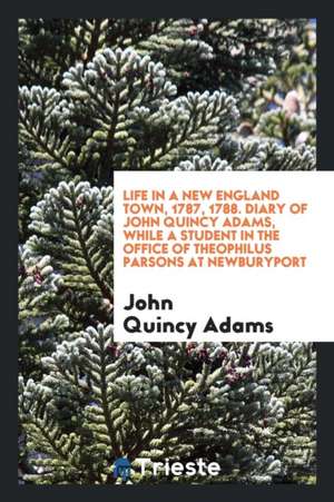 Life in a New England Town, 1787, 1788. Diary of John Quincy Adams, While a Student in the Office of Theophilus Parsons at Newburyport de John Quincy Adams