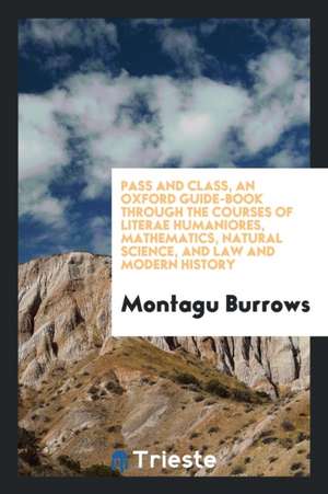 Pass and Class, an Oxford Guide-Book Through the Courses of Literae Humaniores, Mathematics, Natural Science, and Law and Modern History de Montagu Burrows