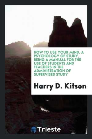 How to Use Your Mind, a Psychology of Study, Being a Manual for the Use of Students and Teachers in the Administration of Supervised Study de Harry D. Kitson