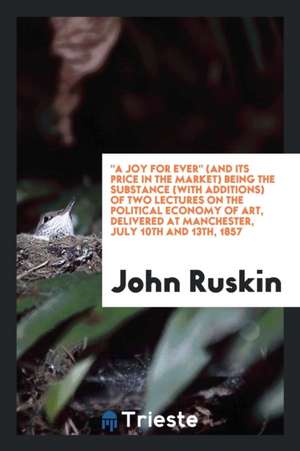 A Joy for Ever (and Its Price in the Market) Being the Substance (with Additions) of Two Lectures on the Political Economy of Art, Delivered at Manche de John Ruskin