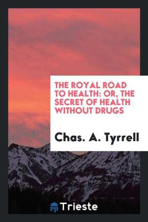 The Royal Road to Health: Or, the Secret of Health Without Drugs de Chas A. Tyrrell