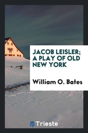 Jacob Leisler; A Play of Old New York de William O. Bates