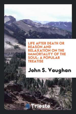 Life After Death, or Reason and Relaxation on the Immortality of the Soul: A Popular Treatise de John S. Vaughan