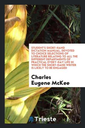 Student's Short-Hand Dictation Manual, Devoted to Choice Selections of Literature Relating to All the Different Departments of Practical Every-Day Lif de Charles Eugene Mckee