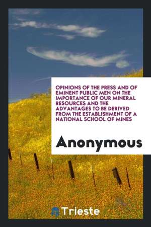 Opinions of the Press and of Eminent Public Men on the Importance of Our Mineral Resources and the Advantages to Be Derived from the Establishment of de Anonymous