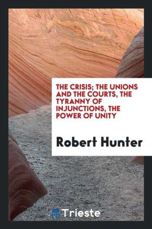 The Crisis; The Unions and the Courts, the Tyranny of Injunctions, the Power of Unity de Robert Hunter