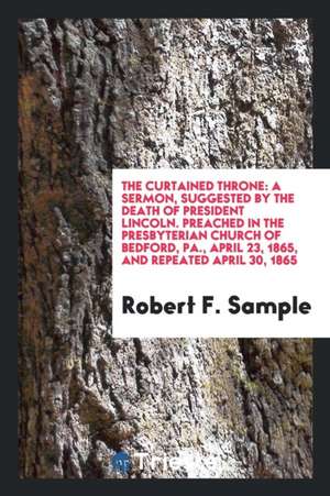 The Curtained Throne: A Sermon, Suggested by the Death of President Lincoln. Preached in the Presbyterian Church of Bedford, Pa., April 23, de Robert F. Sample