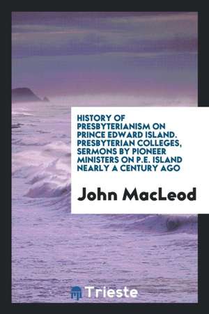 History of Presbyterianism on Prince Edward Island. Presbyterian Colleges, Sermons by Pioneer Ministers on P.E. Island Nearly a Century Ago de John MacLeod