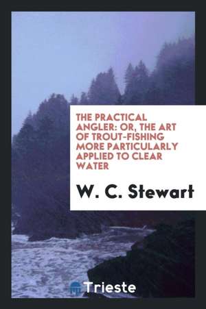 The Practical Angler: Or, the Art of Trout-Fishing More Particularly Applied to Clear Water de W. C. Stewart