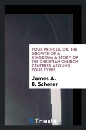 Four Princes, Or, the Growth of a Kingdom: A Story of the Christian Church Centered Around Four Types de James A. B. Scherer