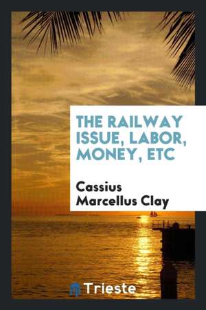 The Railway Issue, Labor, Money, Etc de Cassius Marcellus Clay