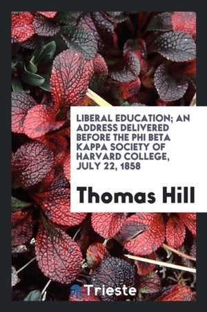 Liberal Education: An Address Delivered Before the Phi Beta Kappa Society of Harvard College, July 22, 1858 de Thomas Hill