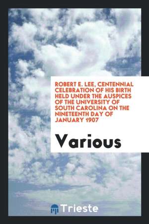 Robert E. Lee, Centennial Celebration of His Birth Held Under the Auspices of the University of South Carolina on the Nineteenth Day of January 1907 de Various