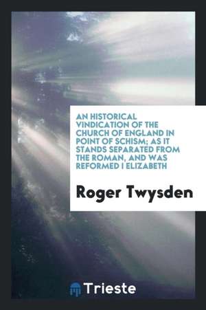 An Historical Vindication of the Church of England in Point of Schism; As It Stands Separated from the Roman, and Was Reformed I Elizabeth de Roger Twysden