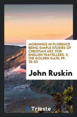 Mornings in Florence Being Simple Studies of Christian Art, for English Travellers. II, the Golden Gate; Pp. 25-52 de John Ruskin