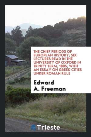 The Chief Periods of European History; Six Lectures Read in the University of Oxford in Trinity Term, 1885, with an Essay on Greek Cities Under Roman de Edward A. Freeman