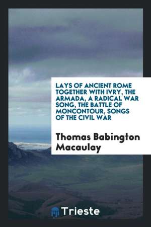 Lays of Ancient Rome Together with Ivry, the Armada, a Radical War Song, the Battle of Moncontour, Songs of the Civil War de Thomas Babington Macaulay