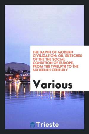 The Dawn of Modern Civilization: Or, Sketches of the the Social Condition of Europe, from the Twelfth to the Sixteenth Century de Various