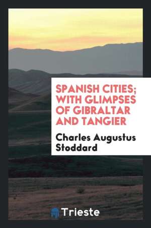 Spanish Cities; With Glimpses of Gibraltar and Tangier de Charles Augustus Stoddard