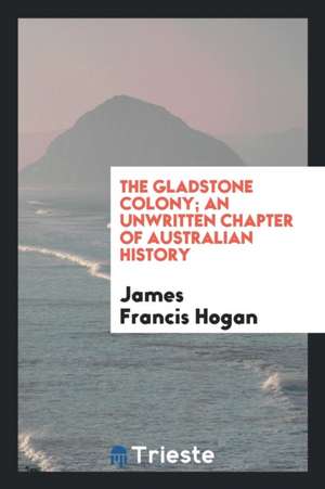 The Gladstone Colony; An Unwritten Chapter of Australian History de James Francis Hogan