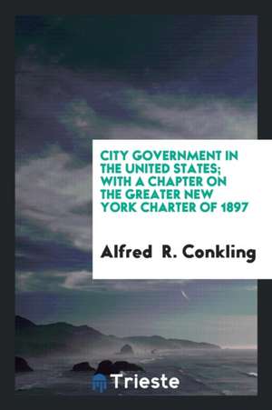 City Government in the United States; With a Chapter on the Greater New York Charter of 1897 de Alfred Conkling