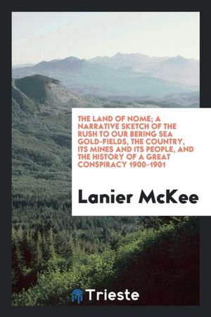 The Land of Nome; A Narrative Sketch of the Rush to Our Bering Sea Gold-Fields, the Country, Its Mines and Its People, and the History of a Great Cons de Lanier McKee