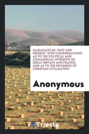 Madagascar, Past and Present: With Considerations as to the Political and Commercial Interests of Great Britain and France: And as to the Progress o de Anonymous