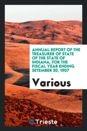 Annual Report of the Treasurer of State of the State of Indiana, for the Fiscal Year Ending Setember 30, 1907 de Various