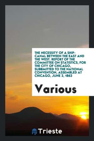 The Necessity of a Ship-Canal Between the East and the West. Report of the Committee on Statistics, for the City of Chicago, Subbmitted to the Nationa de Various