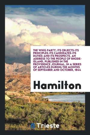 The Whig Party; Its Objects--Its Principles--Its Candidates--Its Duties--And Its Prospects. an Address to the People of Rhode-Island, Published in the de Hamilton