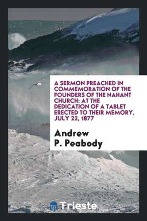 A Sermon Preached in Commemoration of the Founders of the Nahant Church: At the Dedication of a Tablet Erected to Their Memory, July 22, 1877 de Andrew P. Peabody