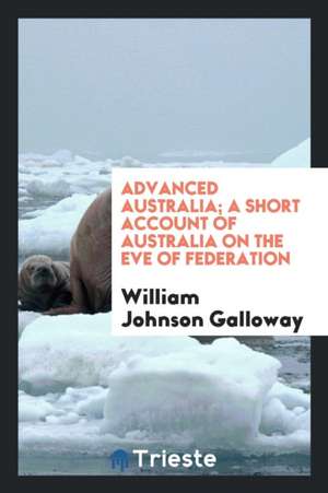 Advanced Australia; A Short Account of Australia on the Eve of Federation de William Johnson Galloway