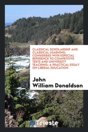 Classical Scholarship and Classical Learning: Considered with Especial Reference to Competitive Tests and University Teaching: A Practical Essay on Li de John William Donaldson