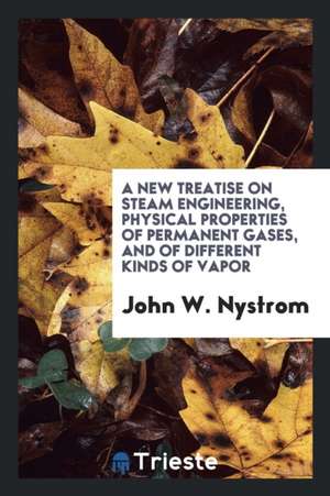 A New Treatise on Steam Engineering, Physical Properties of Permanent Gases, and of Different Kinds of Vapor de John W. Nystrom