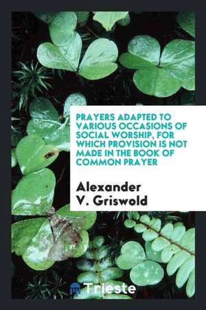 Prayers Adapted to Various Occasions of Social Worship, for Which Provision Is Not Made in the Book of Common Prayer de Alexander V. Griswold