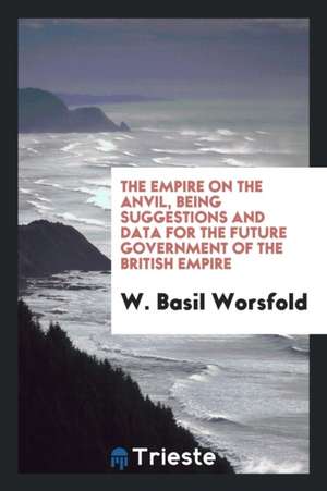 The Empire on the Anvil, Being Suggestions and Data for the Future Government of the British Empire; de W. Basil Worsfold