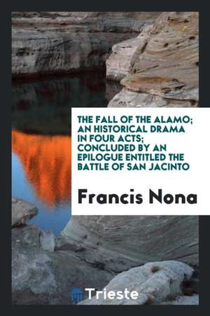 The Fall of the Alamo; An Historical Drama in Four Acts; Concluded by an Epilogue Entitled the Battle of San Jacinto de Francis Nona