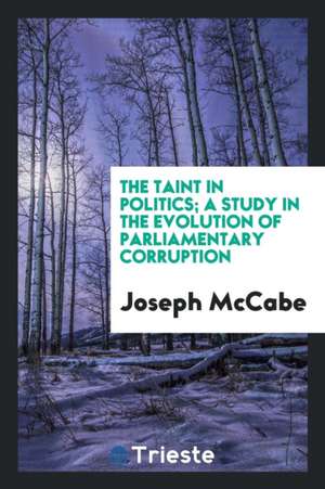 The Taint in Politics; A Study in the Evolution of Parliamentary Corruption de Joseph Mccabe