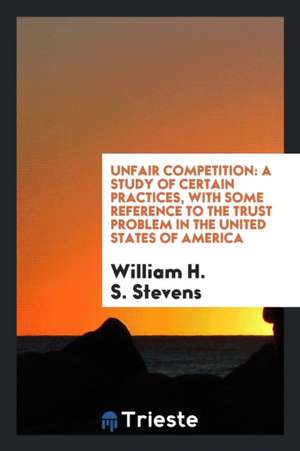 Unfair Competition: A Study of Certain Practices, with Some Reference to the Trust Problem in the United States of America de William H. S. Stevens